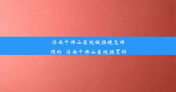 济南千佛山医院做肠镜怎样预约_济南千佛山医院肠胃科