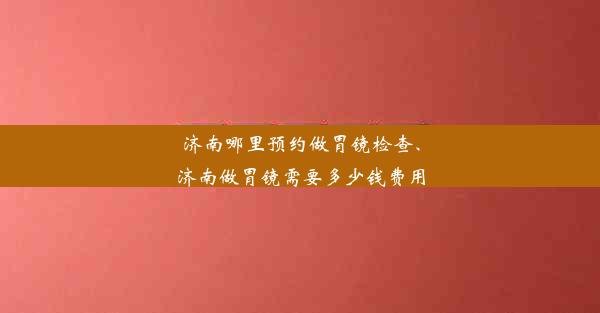 济南哪里预约做胃镜检查、济南做胃镜需要多少钱费用