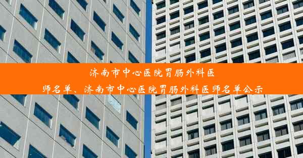 济南市中心医院胃肠外科医师名单、济南市中心医院胃肠外科医师名单公示