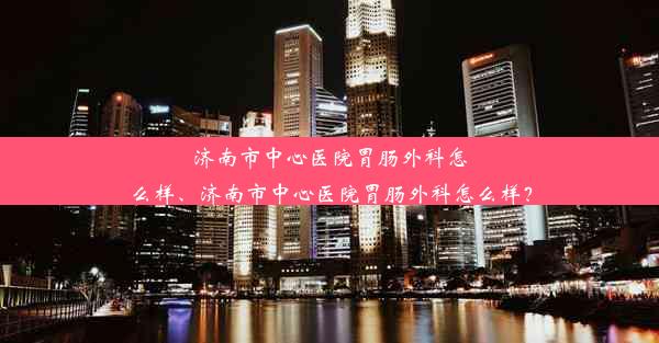 济南市中心医院胃肠外科怎么样、济南市中心医院胃肠外科怎么样？