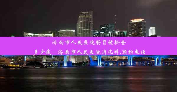 <b>济南市人民医院肠胃镜检查多少钱—济南市人民医院消化科,预约电话</b>