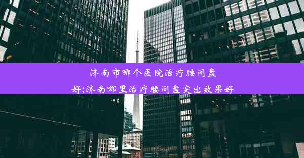 济南市哪个医院治疗腰间盘好;济南哪里治疗腰间盘突出效果好