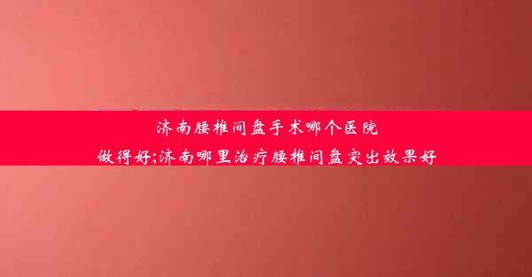 济南腰椎间盘手术哪个医院做得好;济南哪里治疗腰椎间盘突出效果好