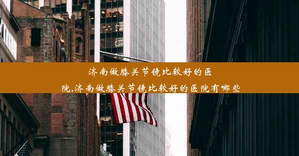 济南做膝关节镜比较好的医院,济南做膝关节镜比较好的医院有哪些