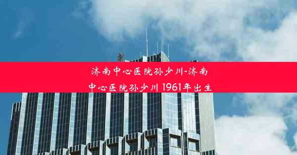 济南中心医院孙少川-济南中心医院孙少川 1961年出生