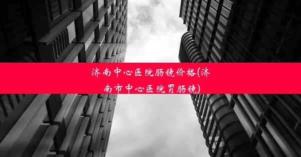 济南中心医院肠镜价格(济南市中心医院胃肠镜)