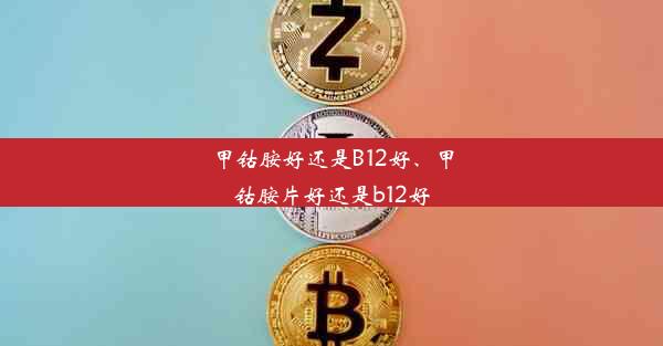 甲钴胺好还是B12好、甲钴胺片好还是b12好