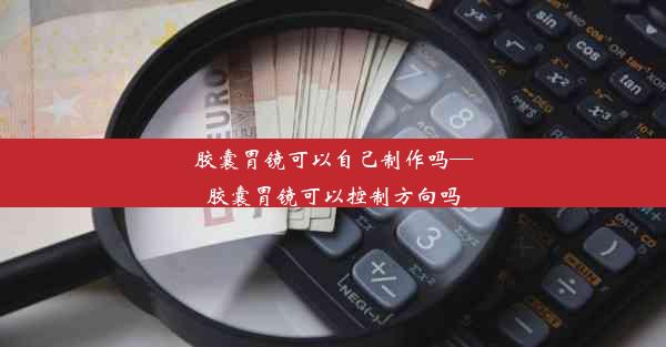 <b>胶囊胃镜可以自己制作吗—胶囊胃镜可以控制方向吗</b>