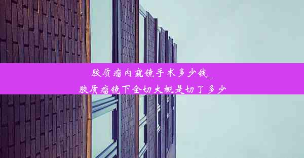 胶质瘤内窥镜手术多少钱_胶质瘤镜下全切大概是切了多少