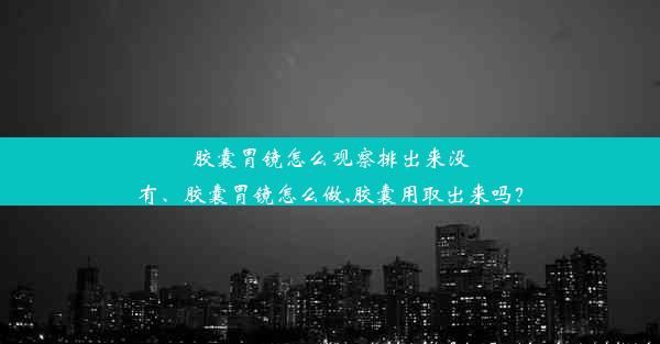 胶囊胃镜怎么观察排出来没有、胶囊胃镜怎么做,胶囊用取出来吗？