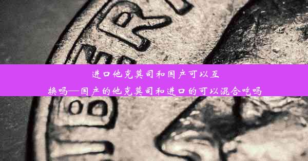 进口他克莫司和国产可以互换吗—国产的他克莫司和进口的可以混合吃吗