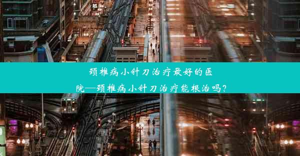 颈椎病小针刀治疗最好的医院—颈椎病小针刀治疗能根治吗？