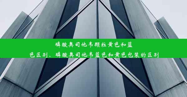 磷酸奥司他韦颗粒黄色和蓝色区别、磷酸奥司他韦蓝色和黄色包装的区别