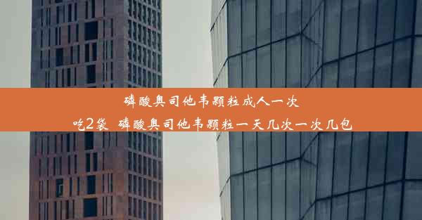 磷酸奥司他韦颗粒成人一次吃2袋_磷酸奥司他韦颗粒一天几次一次几包