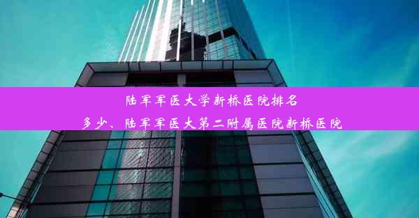 陆军军医大学新桥医院排名多少、陆军军医大第二附属医院新桥医院