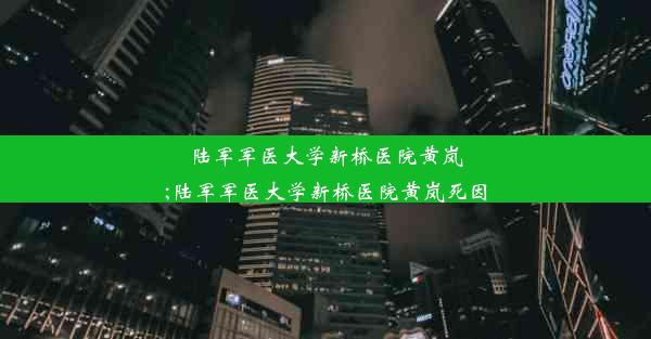 陆军军医大学新桥医院黄岚;陆军军医大学新桥医院黄岚死因