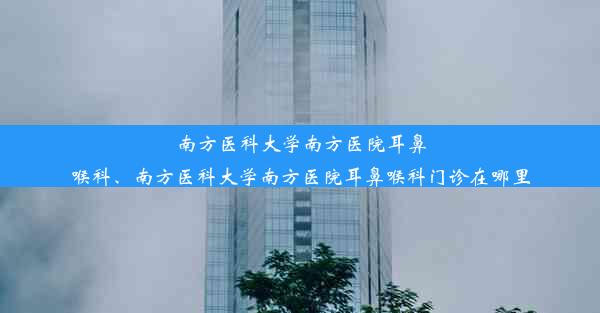 南方医科大学南方医院耳鼻喉科、南方医科大学南方医院耳鼻喉科门诊在哪里