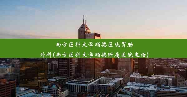 南方医科大学顺德医院胃肠外科(南方医科大学顺德附属医院电话)