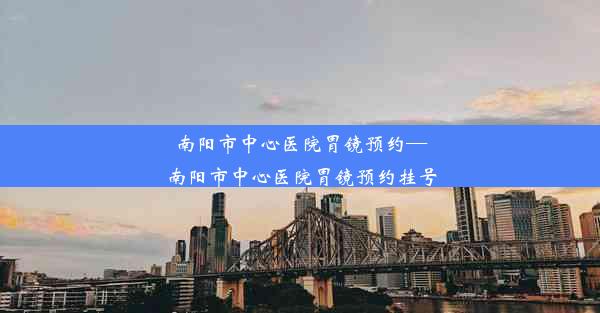 南阳市中心医院胃镜预约—南阳市中心医院胃镜预约挂号