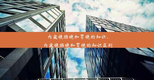 内窥镜肠镜和胃镜的知识、内窥镜肠镜和胃镜的知识区别