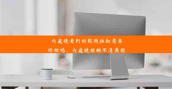 内窥镜看到的轻微拉缸需要修理吗、内窥镜模糊不清原因