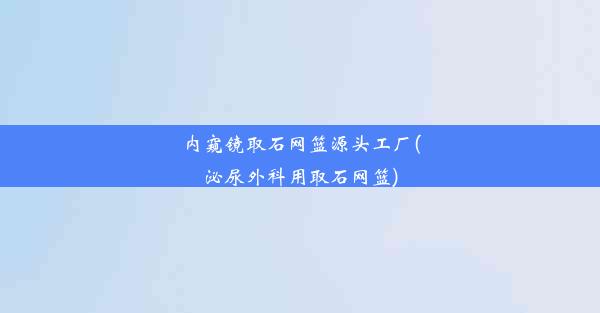 内窥镜取石网篮源头工厂(泌尿外科用取石网篮)