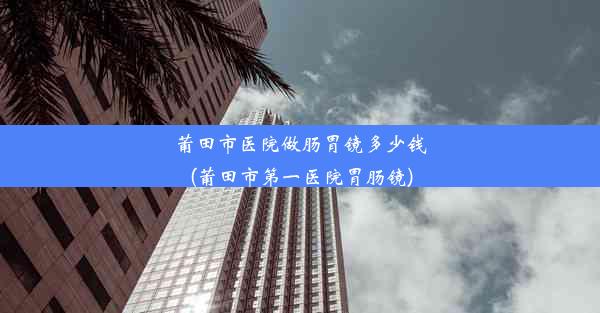 莆田市医院做肠胃镜多少钱(莆田市第一医院胃肠镜)