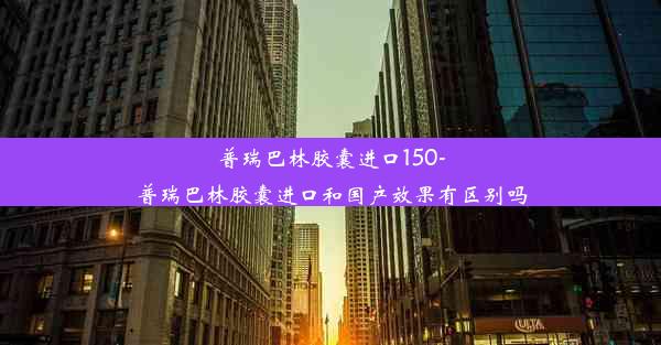 普瑞巴林胶囊进口150-普瑞巴林胶囊进口和国产效果有区别吗