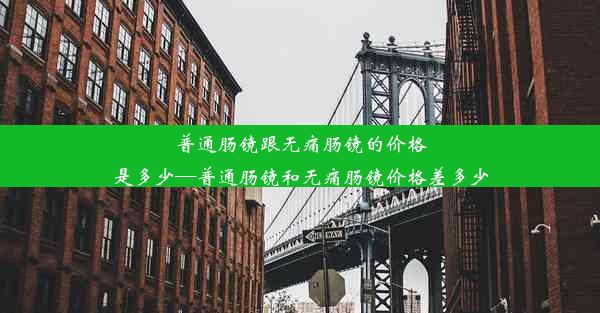 普通肠镜跟无痛肠镜的价格是多少—普通肠镜和无痛肠镜价格差多少