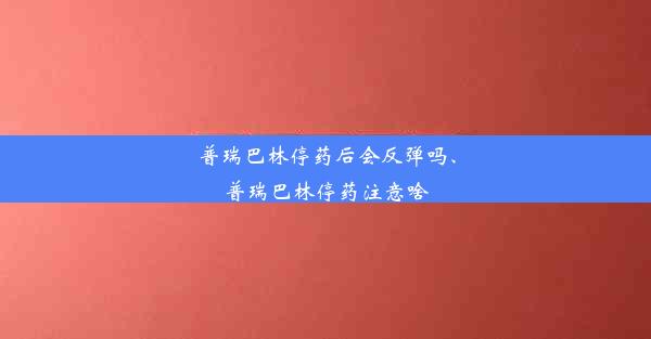 普瑞巴林停药后会反弹吗、普瑞巴林停药注意啥