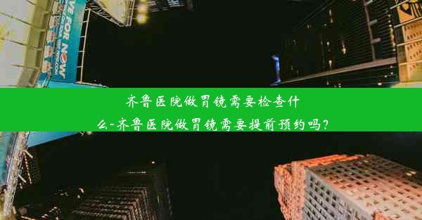 齐鲁医院做胃镜需要检查什么-齐鲁医院做胃镜需要提前预约吗？