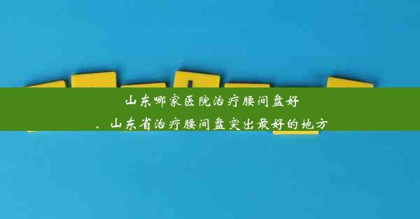 山东哪家医院治疗腰间盘好、山东省治疗腰间盘突出最好的地方