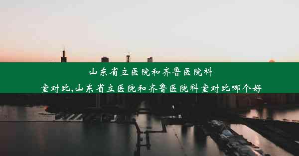 山东省立医院和齐鲁医院科室对比,山东省立医院和齐鲁医院科室对比哪个好