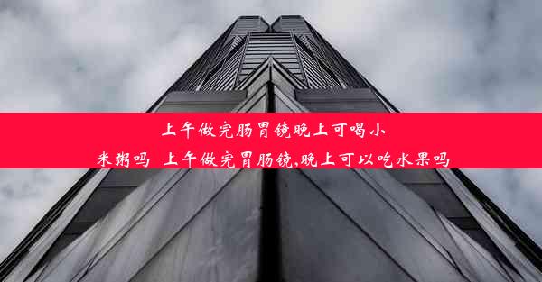 <b>上午做完肠胃镜晚上可喝小米粥吗_上午做完胃肠镜,晚上可以吃水果吗</b>