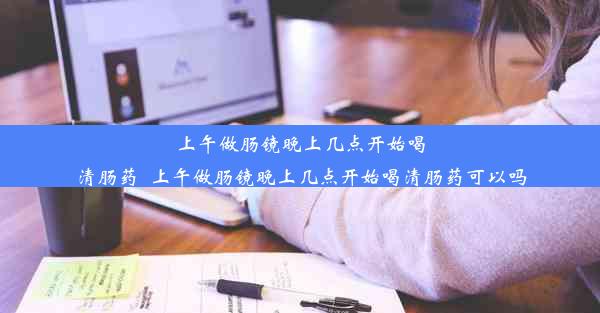 上午做肠镜晚上几点开始喝清肠药_上午做肠镜晚上几点开始喝清肠药可以吗