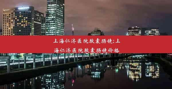 上海仁济医院胶囊肠镜;上海仁济医院胶囊肠镜价格