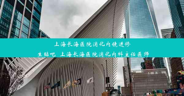 上海长海医院消化内镜进修生贴吧_上海长海医院消化内科主任医师