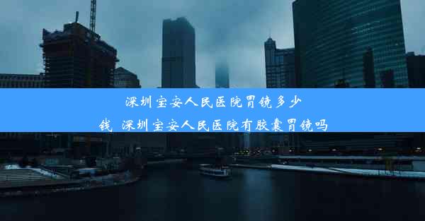 深圳宝安人民医院胃镜多少钱_深圳宝安人民医院有胶囊胃镜吗