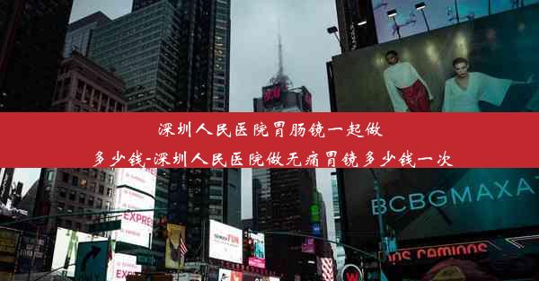 深圳人民医院胃肠镜一起做多少钱-深圳人民医院做无痛胃镜多少钱一次