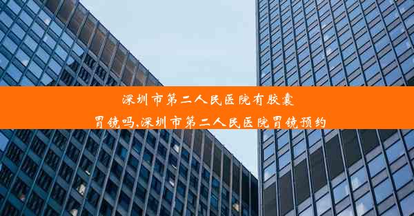 深圳市第二人民医院有胶囊胃镜吗,深圳市第二人民医院胃镜预约