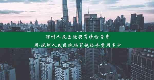 深圳人民医院肠胃镜检查费用-深圳人民医院肠胃镜检查费用多少