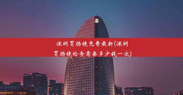 深圳胃肠镜免费最新(深圳胃肠镜检查需要多少钱一次)