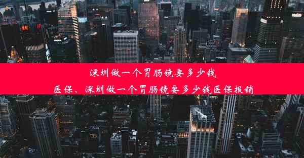 深圳做一个胃肠镜要多少钱医保、深圳做一个胃肠镜要多少钱医保报销