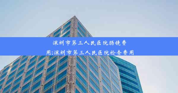 深圳市第三人民医院肠镜费用;深圳市第三人民医院检查费用