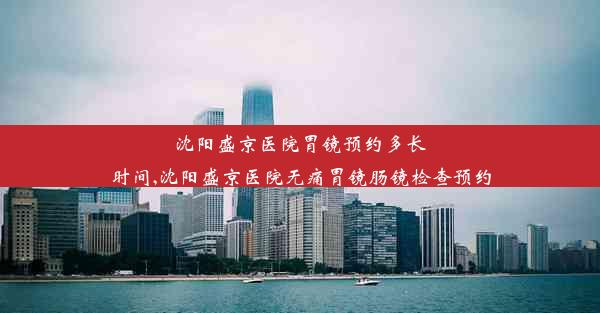 沈阳盛京医院胃镜预约多长时间,沈阳盛京医院无痛胃镜肠镜检查预约