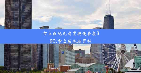 市立医院无痛胃肠镜套餐390,市立医院肠胃科