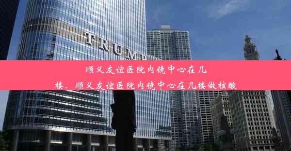 顺义友谊医院内镜中心在几楼、顺义友谊医院内镜中心在几楼做核酸