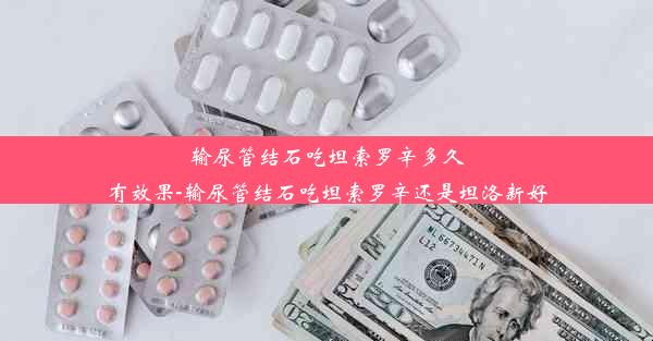 输尿管结石吃坦索罗辛多久有效果-输尿管结石吃坦索罗辛还是坦洛新好