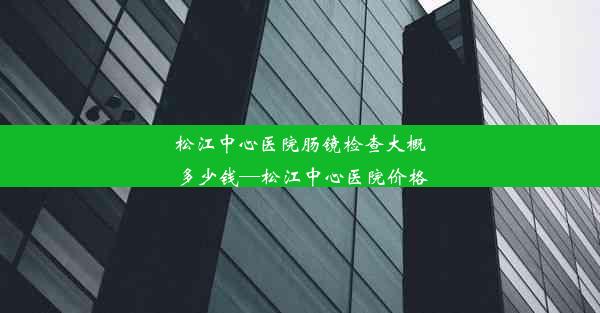 松江中心医院肠镜检查大概多少钱—松江中心医院价格