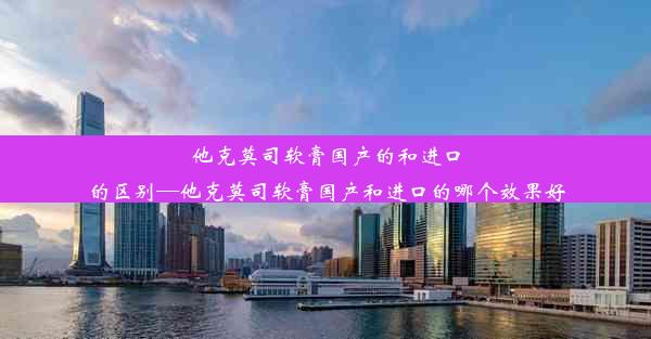 他克莫司软膏国产的和进口的区别—他克莫司软膏国产和进口的哪个效果好